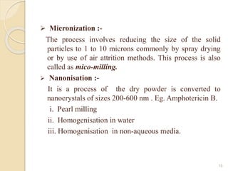  Micronization :-
The process involves reducing the size of the solid
particles to 1 to 10 microns commonly by spray drying
or by use of air attrition methods. This process is also
called as mico-milling.
 Nanonisation :-
It is a process of the dry powder is converted to
nanocrystals of sizes 200-600 nm . Eg. Amphotericin B.
i. Pearl milling
ii. Homogenisation in water
iii. Homogenisation in non-aqueous media.
15
 