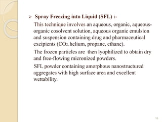  Spray Freezing into Liquid (SFL) :-
This technique involves an aqueous, organic, aqueous-
organic cosolvent solution, aqueous organic emulsion
and suspension containing drug and pharmaceutical
excipients (CO2, helium, propane, ethane).
The frozen particles are then lyophilized to obtain dry
and free-flowing micronized powders.
SFL powder containing amorphous nanostructured
aggregates with high surface area and excellent
wettability.
16
 