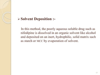  Solvent Deposition :-
In this method, the poorly aqueous soluble drug such as
nifedipine is dissolved in an organic solvent like alcohol
and deposited on an inert, hydrophilic, solid matrix such
as starch or MCC by evaporation of solvent.
17
 
