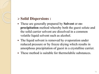  Solid Dispersions :
 These are generally prepared by Solvent or co-
precipitation method whereby both the guest solute and
the solid carrier solvent are dissolved in a common
volatile liquid solvent such as alcohol.
 The liquid solvent is removed by evaporation under
reduced pressure or by freeze drying which results in
amorphous precipitation of guest in a crystalline carrier.
 These method is suitable for thermolabile substances.
18
 