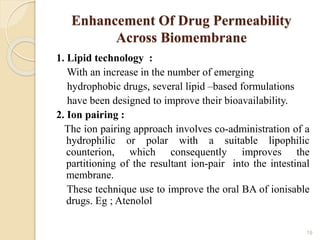 Enhancement Of Drug Permeability
Across Biomembrane
1. Lipid technology :
With an increase in the number of emerging
hydrophobic drugs, several lipid –based formulations
have been designed to improve their bioavailability.
2. Ion pairing :
The ion pairing approach involves co-administration of a
hydrophilic or polar with a suitable lipophilic
counterion, which consequently improves the
partitioning of the resultant ion-pair into the intestinal
membrane.
These technique use to improve the oral BA of ionisable
drugs. Eg ; Atenolol
19
 