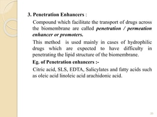 3. Penetration Enhancers :
Compound which facilitate the transport of drugs across
the biomembrane are called penetration / permeation
enhancer or promoters.
This method is used mainly in cases of hydrophilic
drugs which are expected to have difficulty in
penetrating the lipid structure of the biomembrane.
Eg. of Penetration enhancers :-
Citric acid, SLS, EDTA, Salicylates and fatty acids such
as oleic acid linoleic acid arachidonic acid.
20
 