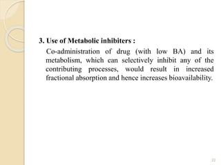 3. Use of Metabolic inhibiters :
Co-administration of drug (with low BA) and its
metabolism, which can selectively inhibit any of the
contributing processes, would result in increased
fractional absorption and hence increases bioavailability.
22
 