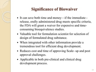 Significance of Biowaiver
 It can save both time and money—if the immediate -
release, orally administered drug meets specific criteria,
the FDA will grant a waiver for expensive and time-
consuming bioequivalence studies.
 Valuable tool for formulation scientist for selection of
design of formulated drug substance.
 When integrated with other information provide a
tremendous tool for efficient drug development.
 Reduces cost and time of approving Scale- up and post
approval challenges.
 Applicable in both pre-clinical and clinical drug
development process.
23
 