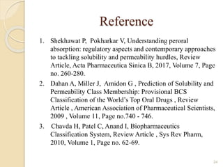 Reference
1. Shekhawat P, Pokharkar V, Understanding peroral
absorption: regulatory aspects and contemporary approaches
to tackling solubility and permeability hurdles, Review
Article, Acta Pharmaceutica Sinica B, 2017, Volume 7, Page
no. 260-280.
2. Dahan A, Miller J, Amidon G , Prediction of Solubility and
Permeability Class Membership: Provisional BCS
Classification of the World’s Top Oral Drugs , Review
Article , American Association of Pharmaceutical Scientists,
2009 , Volume 11, Page no.740 - 746.
3. Chavda H, Patel C, Anand I, Biopharmaceutics
Classification System, Review Article , Sys Rev Pharm,
2010, Volume 1, Page no. 62-69.
24
 