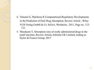 4. Valsami G, Macheras P, Computational-Regulatory Developments
in the Prediction of Oral Drug Absorption, Review Article , Wiley
VCH Verlag GmbH & Co. KGaA, Weinheim , 2011, Page no. 112-
121.
5. Murakami T, Absorption sites of orally administered drugs in the
small intestine, Review Article, Informa UK Limited, trading as
Taylor & Francis Group, 2017
25
 