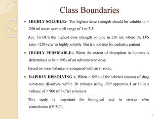 Class Boundaries
 HIGHLY SOLUBLE:- The highest dose strength should be soluble in <
250 ml water over a pH range of 1 to 7.5.
Acc. To BCS the highest dose strength volume in 250 ml, where the D/S
ratio <250 refer to highly soluble But it s not true for pediatric patient
 HIGHLY PERMEABLE:- When the extent of absorption in humans is
determined to be > 90% of an administered dose.
Based on mass balance or compared with an iv route.
 RAPIDLY DISSOLVING :- When > 85% of the labeled amount of drug
substance dissolves within 30 minutes using USP apparatus I or II in a
volume of < 900 ml buffer solutions
This study is important for biological and in vivo-in vitro
correalation.(IVIVC).
4
 