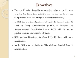 Biowaiver
 The term Biowaiver is applied to a regulatory drug approval process
when the drug dossier (application) is approved based on the evidence
of equivalence other than through in vivo equivalence testing.
 In 1995 the American Department of Health & Human Service US
Food & Drug Administration (HHS-FDA) instigated the
Biopharmaceutics Classification System (BCS), with the aim of
granting so-called biowaivers for SUPACs.
 BCS provides biowaivers for Class I, II, III drugs with some
specification.
 As the BCS is only applicable to APIs which are absorbed from the
small intestine.
6
 