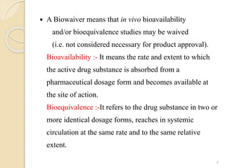  A Biowaiver means that in vivo bioavailability
and/or bioequivalence studies may be waived
(i.e. not considered necessary for product approval).
Bioavailability :- It means the rate and extent to which
the active drug substance is absorbed from a
pharmaceutical dosage form and becomes available at
the site of action.
Bioequivalence :-It refers to the drug substance in two or
more identical dosage forms, reaches in systemic
circulation at the same rate and to the same relative
extent.
7
 