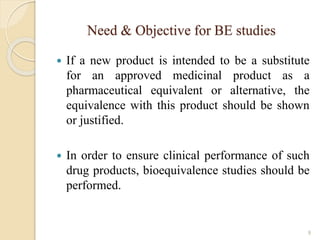 Need & Objective for BE studies
 If a new product is intended to be a substitute
for an approved medicinal product as a
pharmaceutical equivalent or alternative, the
equivalence with this product should be shown
or justified.
 In order to ensure clinical performance of such
drug products, bioequivalence studies should be
performed.
9
 