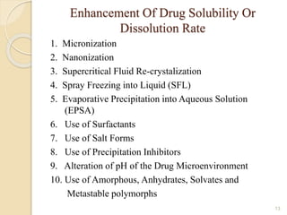 Enhancement Of Drug Solubility Or
Dissolution Rate
1. Micronization
2. Nanonization
3. Supercritical Fluid Re-crystalization
4. Spray Freezing into Liquid (SFL)
5. Evaporative Precipitation into Aqueous Solution
(EPSA)
6. Use of Surfactants
7. Use of Salt Forms
8. Use of Precipitation Inhibitors
9. Alteration of pH of the Drug Microenvironment
10. Use of Amorphous, Anhydrates, Solvates and
Metastable polymorphs
13
 