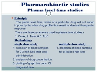 Pharmacokinetic studies
Plasma level time studies
 Principle
The plama level time profile of a perticular drug will not super
impose by the other drug profile thus result in identical therapeutic
response.
There are three parameters used in plasma time studies:-
1. Cmax, 2. Tmax & 3. AUC
Methodology
single dose study multiple dose study
1. collection of blood samples 1. collection of blood samples
for 2-3 half lives after drug for at least 5 half lives
administration
2. analysis of drug concentration
3. plotting of graph b/w conc. Of
drugs and time
 