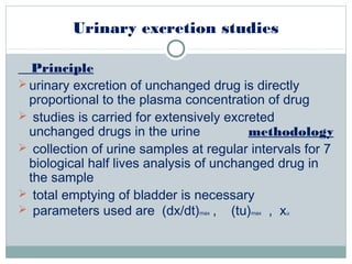 Urinary excretion studies
Principle
 urinary excretion of unchanged drug is directly
proportional to the plasma concentration of drug
 studies is carried for extensively excreted
unchanged drugs in the urine methodology
 collection of urine samples at regular intervals for 7
biological half lives analysis of unchanged drug in
the sample
 total emptying of bladder is necessary
 parameters used are (dx/dt)max , (tu)max , xu
 