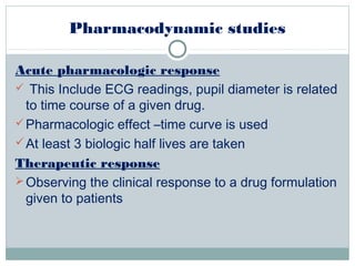 Pharmacodynamic studies
Acute pharmacologic response
 This Include ECG readings, pupil diameter is related
to time course of a given drug.
Pharmacologic effect –time curve is used
At least 3 biologic half lives are taken
Therapeutic response
Observing the clinical response to a drug formulation
given to patients
 