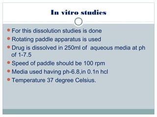 In vitro studies
For this dissolution studies is done
Rotating paddle apparatus is used
Drug is dissolved in 250ml of aqueous media at ph
of 1-7.5
Speed of paddle should be 100 rpm
Media used having ph-6.8,in 0.1n hcl
Temperature 37 degree Celsius.
 
