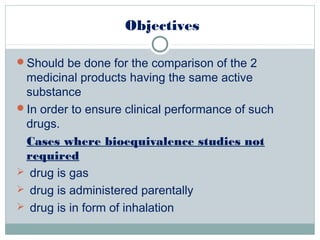 Objectives
Should be done for the comparison of the 2
medicinal products having the same active
substance
In order to ensure clinical performance of such
drugs.
Cases where bioequivalence studies not
required
 drug is gas
 drug is administered parentally
 drug is in form of inhalation
 