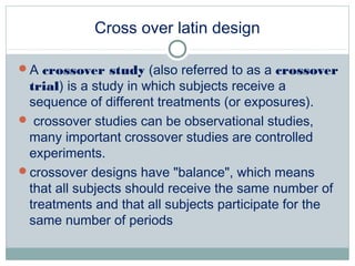 Cross over latin design
A crossover study (also referred to as a crossover
trial) is a study in which subjects receive a
sequence of different treatments (or exposures).
 crossover studies can be observational studies,
many important crossover studies are controlled
experiments.
crossover designs have "balance", which means
that all subjects should receive the same number of
treatments and that all subjects participate for the
same number of periods
 