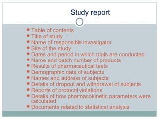 Study report
Table of contents
Title of study
Name of responsible investigator
Site of the study
Dates and period in which trials are conducted
Name and batch number of products
Results of pharmaceutical tests
Demographic data of subjects
Names and address of subjects
Details of dropout and withdrawal of subjects
Reports of protocol violations
Details of how pharmacokinetic parameters were
calculated
Documents related to statistical analysis
 