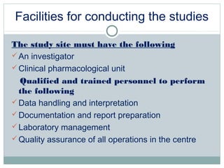 Facilities for conducting the studies
The study site must have the following
An investigator
Clinical pharmacological unit
Qualified and trained personnel to perform
the following
Data handling and interpretation
Documentation and report preparation
Laboratory management
Quality assurance of all operations in the centre
 