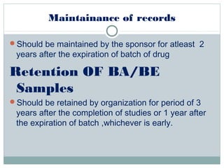 Maintainance of records
Should be maintained by the sponsor for atleast 2
years after the expiration of batch of drug
Retention OF BA/BE
Samples
Should be retained by organization for period of 3
years after the completion of studies or 1 year after
the expiration of batch ,whichever is early.
 
