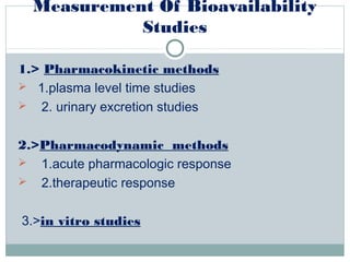 Measurement Of Bioavailability
Studies
1.> Pharmacokinetic methods
 1.plasma level time studies
 2. urinary excretion studies
2.>Pharmacodynamic methods
 1.acute pharmacologic response
 2.therapeutic response
3.>in vitro studies
 