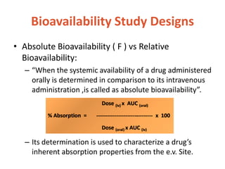 Bioavailability Study Designs
• Absolute Bioavailability ( F ) vs Relative
Bioavailability:
– “When the systemic availability of a drug administered
orally is determined in comparison to its intravenous
administration ,is called as absolute bioavailability”.
– Its determination is used to characterize a drug’s
inherent absorption properties from the e.v. Site.
 
