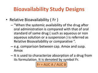 Bioavailability Study Designs
• Relative Bioavailability ( Fr )
– “When the systemic availability of the drug after
oral administration is compared with that of oral
standard of same drug ( such as aqueous or non
aqueous solution or a suspension ) is referred as
Relative Bioavailability or comparative ”.
– e.g. comparison between cap. Amox and susp.
Amox
– It is used to characterize absorption of a drug from
its formulation. It is denoted by symbol Fr.
Fr = AUC A / AUC B
 