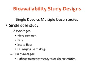 Bioavailability Study Designs
Single Dose vs Multiple Dose Studies
• Single dose study
– Advantages
• More common
• Easy
• less tedious
• Less exposure to drug.
– Disadvantages
• Difficult to predict steady state characteristics.
 