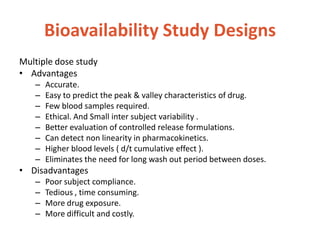 Bioavailability Study Designs
Multiple dose study
• Advantages
– Accurate.
– Easy to predict the peak & valley characteristics of drug.
– Few blood samples required.
– Ethical. And Small inter subject variability .
– Better evaluation of controlled release formulations.
– Can detect non linearity in pharmacokinetics.
– Higher blood levels ( d/t cumulative effect ).
– Eliminates the need for long wash out period between doses.
• Disadvantages
– Poor subject compliance.
– Tedious , time consuming.
– More drug exposure.
– More difficult and costly.
 