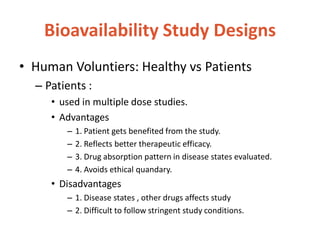 Bioavailability Study Designs
• Human Voluntiers: Healthy vs Patients
– Patients :
• used in multiple dose studies.
• Advantages
– 1. Patient gets benefited from the study.
– 2. Reflects better therapeutic efficacy.
– 3. Drug absorption pattern in disease states evaluated.
– 4. Avoids ethical quandary.
• Disadvantages
– 1. Disease states , other drugs affects study
– 2. Difficult to follow stringent study conditions.
 