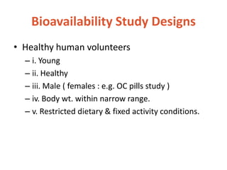 Bioavailability Study Designs
• Healthy human volunteers
– i. Young
– ii. Healthy
– iii. Male ( females : e.g. OC pills study )
– iv. Body wt. within narrow range.
– v. Restricted dietary & fixed activity conditions.
 
