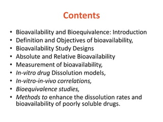 Contents
• Bioavailability and Bioequivalence: Introduction
• Definition and Objectives of bioavailability,
• Bioavailability Study Designs
• Absolute and Relative Bioavailability
• Measurement of bioavailability,
• In-vitro drug Dissolution models,
• In-vitro-in-vivo correlations,
• Bioequivalence studies,
• Methods to enhance the dissolution rates and
bioavailability of poorly soluble drugs.
 