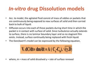 In-vitro drug Dissolution models
• Acc. to model, the agitated fluid consist of mass of eddies or packets that
are continuously being exposed to new surfaces of solid and then carried
back to bulk of liquid.
• Diffusion occurs into each of these packets during short time in which the
packet is in contact with surface of solid. Since turbulence actually extends
to surface, there is no laminar boundary layer and so no stagnant film
exists. Instead, surface continually being replaced with fresh liquid.
• The Danckwert’s model can be expressed by the following equation,
• where, m = mass of solid dissolved y = rate of surface renewal
 