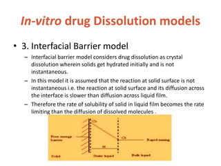 In-vitro drug Dissolution models
• 3. Interfacial Barrier model
– Interfacial barrier model considers drug dissolution as crystal
dissolution wherein solids get hydrated initially and is not
instantaneous.
– In this model it is assumed that the reaction at solid surface is not
instantaneous i.e. the reaction at solid surface and its diffusion across
the interface is slower than diffusion across liquid film.
– Therefore the rate of solubility of solid in liquid film becomes the rate
limiting than the diffusion of dissolved molecules .
 