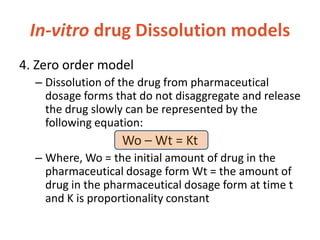 In-vitro drug Dissolution models
4. Zero order model
– Dissolution of the drug from pharmaceutical
dosage forms that do not disaggregate and release
the drug slowly can be represented by the
following equation:
Wo – Wt = Kt
– Where, Wo = the initial amount of drug in the
pharmaceutical dosage form Wt = the amount of
drug in the pharmaceutical dosage form at time t
and K is proportionality constant
 