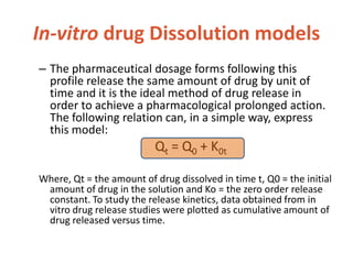 In-vitro drug Dissolution models
– The pharmaceutical dosage forms following this
profile release the same amount of drug by unit of
time and it is the ideal method of drug release in
order to achieve a pharmacological prolonged action.
The following relation can, in a simple way, express
this model:
Qt = Q0 + K0t
Where, Qt = the amount of drug dissolved in time t, Q0 = the initial
amount of drug in the solution and Ko = the zero order release
constant. To study the release kinetics, data obtained from in
vitro drug release studies were plotted as cumulative amount of
drug released versus time.
 