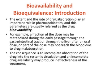 Bioavailability and
Bioequivalence: Introduction
• The extent and the rate of drug absorption play an
important role in pharmacokinetics, and this
parameters are usually referred as the drug
bioavailability.
• For example, a fraction of the dose may be
metabolized during the early passage through the
gastrointestinal tract or through the liver after an oral
dose, or part of the dose may not reach the blood due
to drug malabsorption.
• The consequence is an incomplete absorption of the
drug into the systemic circulation and an incomplete
drug availability may produce ineffectiveness of the
treatment.
 