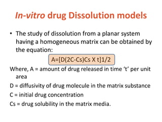 In-vitro drug Dissolution models
• The study of dissolution from a planar system
having a homogeneous matrix can be obtained by
the equation:
A=[D(2C-Cs)Cs X t]1/2
Where, A = amount of drug released in time ‘t’ per unit
area
D = diffusivity of drug molecule in the matrix substance
C = initial drug concentration
Cs = drug solubility in the matrix media.
 