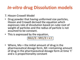In-vitro drug Dissolution models
7. Hixson-Crowell Model
• Drug powder that having uniformed size particles,
Hixson and Crowell derived the equation which
expresses rate of dissolution based on cube root of
weight of particles and the radius of particle is not
assumed to be constant.
• This is expressed by the equation,
Mo1/3 - Mt1/3 = κ t
• Where, Mo = the initial amount of drug in the
pharmaceutical dosage form, Mt =remaining amount
of drug in the pharmaceutical dosage form at time ‘t’
and κ is proportionality constant
 
