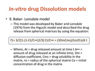 In-vitro drug Dissolution models
• 9. Baker- Lonsdale model
– This model was developed by Baker and Lonsdale
(1974) from the Higuchi model and described the drug
release from spherical matrices by using the equation:
f1= 3/2[1-(1-Ct/C∞)2/3+ Ct/C∞ = (3DmCms)/(ro2Co)X t
– Where, At = drug released amount at time t A∞ =
amount of drug released at an infinite time, Dm =
diffusion coefficient, Cms = drug solubility in the
matrix, ro = radius of the spherical matrix Co = initial
concentration of drug in the matrix
 