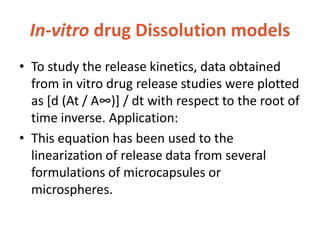 In-vitro drug Dissolution models
• To study the release kinetics, data obtained
from in vitro drug release studies were plotted
as *d (At / A∞)+ / dt with respect to the root of
time inverse. Application:
• This equation has been used to the
linearization of release data from several
formulations of microcapsules or
microspheres.
 