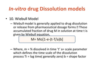 In-vitro drug Dissolution models
• 10. Wiebull Model
– Wiebull model is generally applied to drug dissolution
or release from pharmaceutical dosage forms These
accumulated fraction of drug M in solution at time t is
given by Wiebull equation,
M= Mo[1-e-(t-T/a)b]
– Where, m = % dissolved in time ‘t’ a= scale parameter
which defines the time scale of the dissolution
process Ti = lag time( generally zero) b = shape factor
 