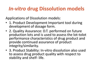 In-vitro drug Dissolution models
Applications of Dissolution models:
• 1. Product Development Important tool during
development of dosage form.
• 2. Quality Assurance: D.T. performed on future
production lots and is used to assess the lot-tolot
performance characteristics of drug product and
provide continued assurance of product
integrity/similarity.
• 3. Product Stability: In-vitro dissolution also used
to assess drug product quality with respect to
stability and shelf- life.
 