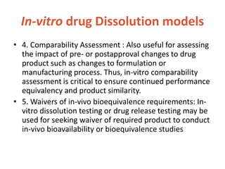In-vitro drug Dissolution models
• 4. Comparability Assessment : Also useful for assessing
the impact of pre- or postapproval changes to drug
product such as changes to formulation or
manufacturing process. Thus, in-vitro comparability
assessment is critical to ensure continued performance
equivalency and product similarity.
• 5. Waivers of in-vivo bioequivalence requirements: In-
vitro dissolution testing or drug release testing may be
used for seeking waiver of required product to conduct
in-vivo bioavailability or bioequivalence studies
 