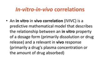 In-vitro-in-vivo correlations
• An in vitro in vivo correlation (IVIVC) is a
predictive mathematical model that describes
the relationship between an in vitro property
of a dosage form (primarily dissolution or drug
release) and a relevant in vivo response
(primarily a drug's plasma concentration or
the amount of drug absorbed)
 