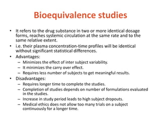 Bioequivalence studies
• It refers to the drug substance in two or more identical dosage
forms, reaches systemic circulation at the same rate and to the
same relative extent.
• i.e. their plasma concentration-time profiles will be identical
without significant statistical differences.
• Advantages:
– Minimizes the effect of inter subject variability.
– It minimizes the carry over effect.
– Requires less number of subjects to get meaningful results.
• Disadvantages:
– Requires longer time to complete the studies.
– Completion of studies depends on number of formulations evaluated
in the studies.
– Increase in study period leads to high subject dropouts.
– Medical ethics does not allow too many trials on a subject
continuously for a longer time.
 