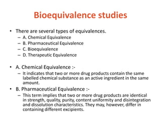 Bioequivalence studies
• There are several types of equivalences.
– A. Chemical Equivalence
– B. Pharmaceutical Equivalence
– C. Bioequivalence
– D. Therapeutic Equivalence
• A. Chemical Equivalence :-
– It indicates that two or more drug products contain the same
labelled chemical substance as an active ingredient in the same
amount.
• B. Pharmaceutical Equivalence :-
– This term implies that two or more drug products are identical
in strength, quality, purity, content uniformity and disintegration
and dissolution characteristics. They may, however, differ in
containing different excipients.
 