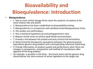 Bioavailability and
Bioequivalence: Introduction
• Bioequivalence
– 1. Two or more similar dosage forms reach the systemic circulation at the
same relative rate and extent.
– 2. Bioequivalence has been established via bioavailability testing.
– 3. Bioequivalence is a comparison with predetermined bioequivalence limits.
– 4. This studies are confirmatory .
– 5. Test a statistical hypothesis by evaluating geometric ratio.
– 6. Require similar times to achieve peak blood concentrations.
– 7. Provide a link between the pivotal and early clinical trial formulation.
– 8. Determined the therapeutic equivalence between the pharmaceutical
equivalence generic drug product and a corresponding reference listed drug.
– 9. Provide information on product quality and performance when there are
changes in components, composition and method of manufacture after
approval of the drug product.
– 10. Example- a receptor in the brain - the brand name and the generic drug
should deliver the same amount of active ingredient to the target site.
 