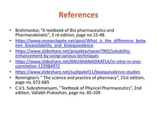 References
• Brahmankar, “A textbook of Bio pharmaceutics and
Pharmacokinetic”, 3 rd edition, page no.15-48.
• https://www.researchgate.net/post/What_is_the_difference_betw
een_bioavailability_and_bioequivalence
• https://www.slideshare.net/prajaktachavan7902/solubility-
enhancement-by-using-various-techniques
• https://www.slideshare.net/ANUSHANADIKATLA/in-vitro-in-vivo-
correlation-122984972
• https://www.slideshare.net/sujitpatel11/bioequivalence-studies
• Remington’s “ The science and practice of pharmacy”, 21st edition,
page no. 672-685
• C.V.S. Subrahmanyam, ”Textbook of Physical Pharmaceutics”, 2nd
edition, Vallabh Prakashan, page no. 85-109
 