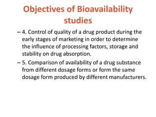 Objectives of Bioavailability
studies
– 4. Control of quality of a drug product during the
early stages of marketing in order to determine
the influence of processing factors, storage and
stability on drug absorption.
– 5. Comparison of availability of a drug substance
from different dosage forms or form the same
dosage form produced by different manufacturers.
 